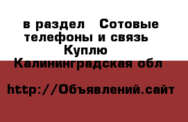  в раздел : Сотовые телефоны и связь » Куплю . Калининградская обл.